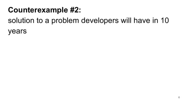 Counterexample #2:
solution to a problem developers will have in 10
years
6
