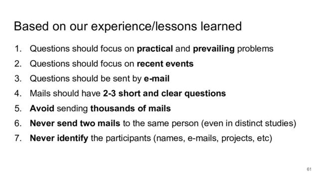 Based on our experience/lessons learned
1. Questions should focus on practical and prevailing problems
2. Questions should focus on recent events
3. Questions should be sent by e-mail
4. Mails should have 2-3 short and clear questions
5. Avoid sending thousands of mails
6. Never send two mails to the same person (even in distinct studies)
7. Never identify the participants (names, e-mails, projects, etc)
61
