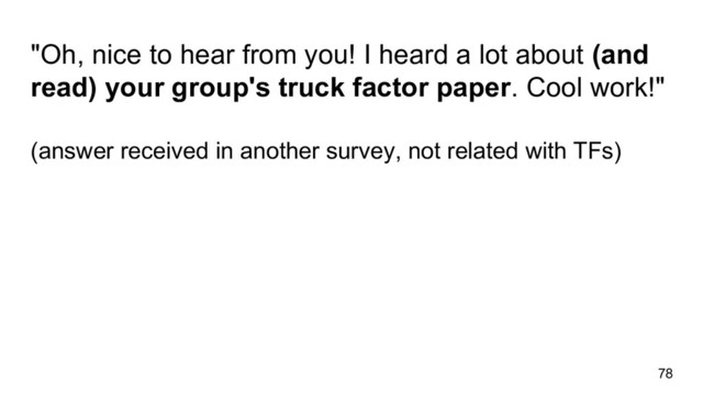 78
"Oh, nice to hear from you! I heard a lot about (and
read) your group's truck factor paper. Cool work!"
(answer received in another survey, not related with TFs)
