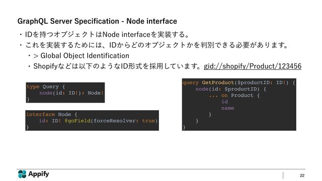 22
(SBQI2-4FSWFS4QFDJ
fi
DBUJPO/PEFJOUFSGBDF
type Query {
node(id: ID!): Node!
}
interface Node {
id: ID! @goField(forceResolver: true)
}
query GetProduct($productID: ID!) {
node(id: $productID) {
... on Product {
id
name
}
}
}
w *%Λ࣋ͭΦϒδΣΫτ͸/PEFJOUFSGBDFΛ࣮૷͢Δɻ
w ͜ΕΛ࣮૷͢ΔͨΊʹ͸ɺ*%͔ΒͲͷΦϒδΣΫτ͔Λ൑ผͰ͖Δඞཁ͕͋Γ·͢ɻ
w (MPCBM0CKFDU*EFOUJ
fi
DBUJPO
w 4IPQJGZͳͲ͸ҎԼͷΑ͏ͳ*%ܗࣜΛ࠾༻͍ͯ͠·͢ɻHJETIPQJGZ1SPEVDU
