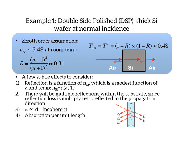 Example 1: Double Side Polished (DSP), thick Si
wafer at normal incidence
•  Zeroth order assumption:
•  A few subtle effects to consider:
1)  Reﬂection is a function of nSi
, which is a modest function of
λ and temp: nSi
=n(λ, T)
2)  There will be multiple reﬂections within the substrate, since
reﬂection loss is multiply retroreﬂected in the propagation
direction
3)  λ << d Incoherent
4)  Absorption per unit length
n
Si
~ 3.48 at room temp
R =
(n −1)2
(n +1)2
≈ 0.31
€
T
net
= T2 = (1− R) × (1− R) ≈ 0.48
Si
Air Air
