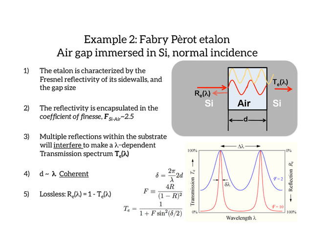 1)  The etalon is characterized by the
Fresnel reﬂectivity of its sidewalls, and
the gap size
2)  The reﬂectivity is encapsulated in the
coefﬁcient of ﬁnesse, FSi-Air
~2.5
3)  Multiple reﬂections within the substrate
will interfere to make a λdependent
Transmission spectrum Te
(λ)
4)  d ~ λ Coherent
5)  Lossless: Re
(λ) = 1 - Te
(λ)
Example 2: Fabry Pèrot etalon
Air gap immersed in Si, normal incidence
Re
(λ)
Air
Si Si
Te
(λ)
d
