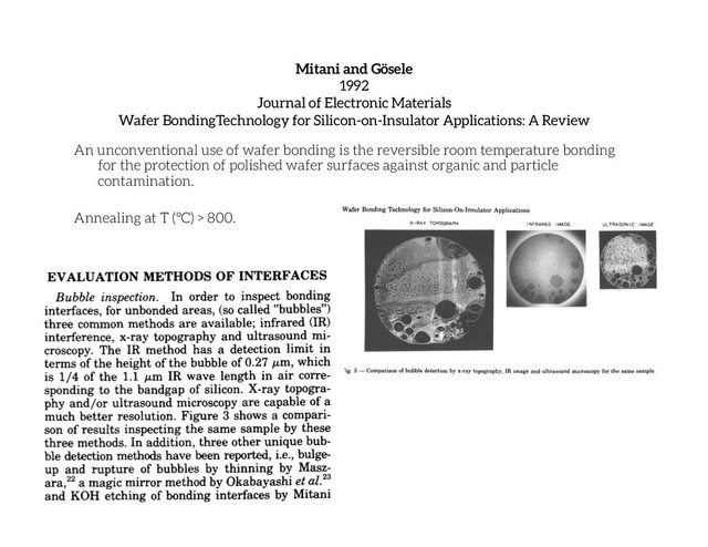 Mitani and Gösele
1992
Journal of Electronic Materials
Wafer BondingTechnology for Silicon-on-Insulator Applications: A Review
An unconventional use of wafer bonding is the reversible room temperature bonding
for the protection of polished wafer surfaces against organic and particle
contamination.
Annealing at T (°C) > 800.
