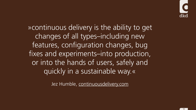 12
»continuous delivery is the ability to get
changes of all types–including new
features, configuration changes, bug
fixes and experiments–into production,
or into the hands of users, safely and
quickly in a sustainable way.«
Jez Humble, continuousdelivery.com
