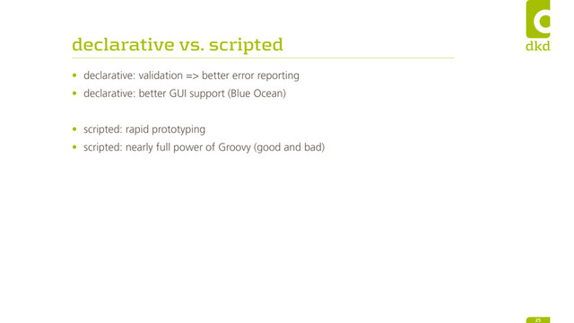 declarative vs. scripted
• declarative: validation => better error reporting
• declarative: better GUI support (Blue Ocean)
• scripted: rapid prototyping
• scripted: nearly full power of Groovy (good and bad)
25
