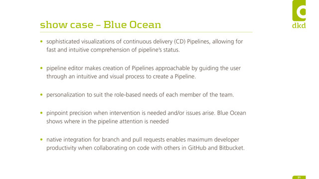 show case – Blue Ocean
• sophisticated visualizations of continuous delivery (CD) Pipelines, allowing for
fast and intuitive comprehension of pipeline’s status. 
• pipeline editor makes creation of Pipelines approachable by guiding the user
through an intuitive and visual process to create a Pipeline. 
• personalization to suit the role-based needs of each member of the team. 
• pinpoint precision when intervention is needed and/or issues arise. Blue Ocean
shows where in the pipeline attention is needed 
• native integration for branch and pull requests enables maximum developer
productivity when collaborating on code with others in GitHub and Bitbucket. 
31
