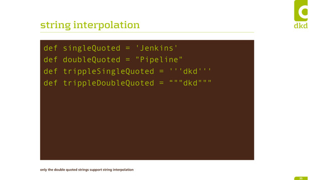 string interpolation
def singleQuoted = 'Jenkins'
def doubleQuoted = "Pipeline"
def trippleSingleQuoted = '''dkd'''
def trippleDoubleQuoted = “""dkd"""
35
only the double quoted strings support string interpolation
