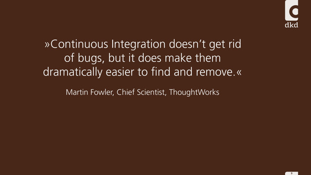 9
»Continuous Integration doesn’t get rid
of bugs, but it does make them
dramatically easier to find and remove.«
Martin Fowler, Chief Scientist, ThoughtWorks
