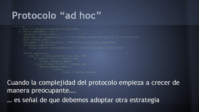 Protocolo “ad hoc”
Cuando la complejidad del protocolo empieza a crecer de
manera preocupante….
… es señal de que debemos adoptar otra estrategia
void loop() {
// Check if characters available in the buffer
if (Serial.available() > 0) {
operation = Serial.read();
delay(wait_for_transmission); // If not delayed, second character is not correctly read
mode = Serial.read();
pin_number = Serial.parseInt(); // Waits for an int to be transmitted
if (Serial.read()==':'){
value_to_write = Serial.parseInt(); // Collects the value to be written
}
switch (operation){
case 'R': // Read operation, e.g. RD12, RA4
if (mode == 'D'){ // Digital read
digital_read(pin_number);
} else if (mode == 'A'){ // Analog read
analog_read(pin_number);
} else {
break; // Unexpected mode
