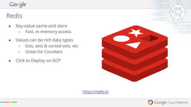 Redis
● Key-value cache and store
○ Fast, in-memory access
● Values can be rich data types
○ lists, sets & sorted sets, etc
○ Great for Counters
● Click to Deploy on GCP
https://redis.io

