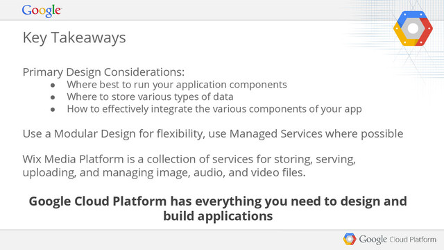 Primary Design Considerations:
● Where best to run your application components
● Where to store various types of data
● How to effectively integrate the various components of your app
Use a Modular Design for flexibility, use Managed Services where possible
Wix Media Platform is a collection of services for storing, serving,
uploading, and managing image, audio, and video files.
Google Cloud Platform has everything you need to design and
build applications
Key Takeaways
