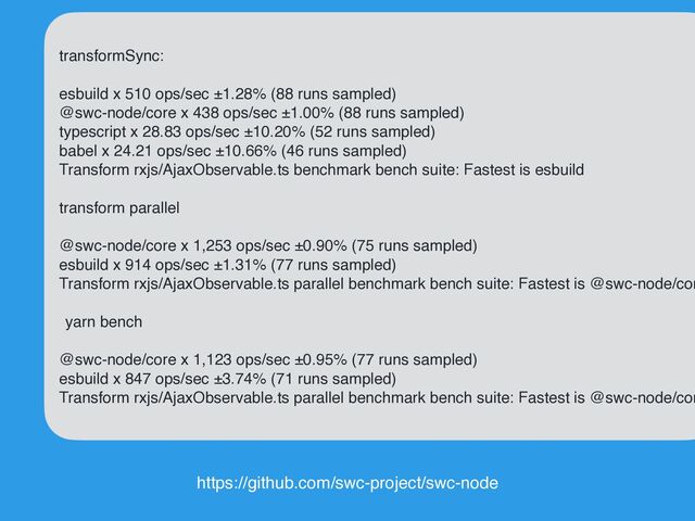 transformSync
:

 
esbuild x 510 ops/sec ±1.28% (88 runs sampled
)

@swc-node/core x 438 ops/sec ±1.00% (88 runs sampled
)

typescript x 28.83 ops/sec ±10.20% (52 runs sampled
)

babel x 24.21 ops/sec ±10.66% (46 runs sampled
)

Transform rxjs/AjaxObservable.ts benchmark bench suite: Fastest is esbuil
d

transform paralle
l

@swc-node/core x 1,253 ops/sec ±0.90% (75 runs sampled
)

esbuild x 914 ops/sec ±1.31% (77 runs sampled
)

Transform rxjs/AjaxObservable.ts parallel benchmark bench suite: Fastest is @swc-node/cor
e

yarn benc
h

@swc-node/core x 1,123 ops/sec ±0.95% (77 runs sampled
)

esbuild x 847 ops/sec ±3.74% (71 runs sampled
)

Transform rxjs/AjaxObservable.ts parallel benchmark bench suite: Fastest is @swc-node/cor
https://github.com/swc-project/swc-node
