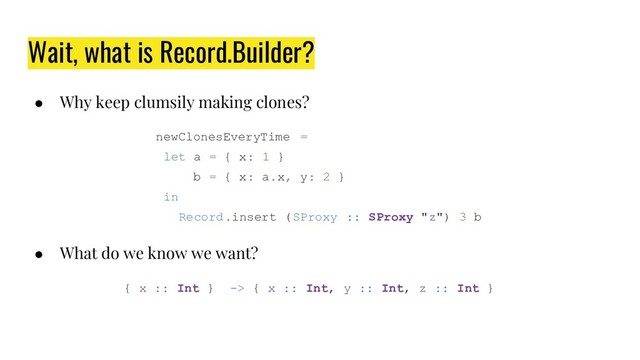 Wait, what is Record.Builder?
● Why keep clumsily making clones?
newClonesEveryTime =
let a = { x: 1 }
b = { x: a.x, y: 2 }
in
Record.insert (SProxy :: SProxy "z") 3 b
● What do we know we want?
{ x :: Int } -> { x :: Int, y :: Int, z :: Int }
