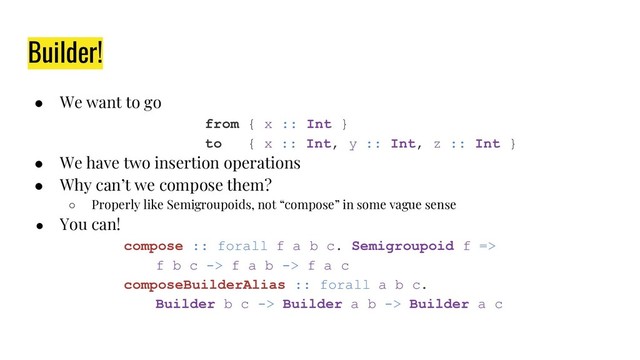 Builder!
● We want to go
from { x :: Int }
to { x :: Int, y :: Int, z :: Int }
● We have two insertion operations
● Why can’t we compose them?
○ Properly like Semigroupoids, not “compose” in some vague sense
● You can!
compose :: forall f a b c. Semigroupoid f =>
f b c -> f a b -> f a c
composeBuilderAlias :: forall a b c.
Builder b c -> Builder a b -> Builder a c
