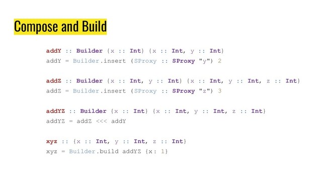 Compose and Build
addY :: Builder {x :: Int} {x :: Int, y :: Int}
addY = Builder.insert (SProxy :: SProxy "y") 2
addZ :: Builder {x :: Int, y :: Int} {x :: Int, y :: Int, z :: Int}
addZ = Builder.insert (SProxy :: SProxy "z") 3
addYZ :: Builder {x :: Int} {x :: Int, y :: Int, z :: Int}
addYZ = addZ <<< addY
xyz :: {x :: Int, y :: Int, z :: Int}
xyz = Builder.build addYZ {x : 1}
