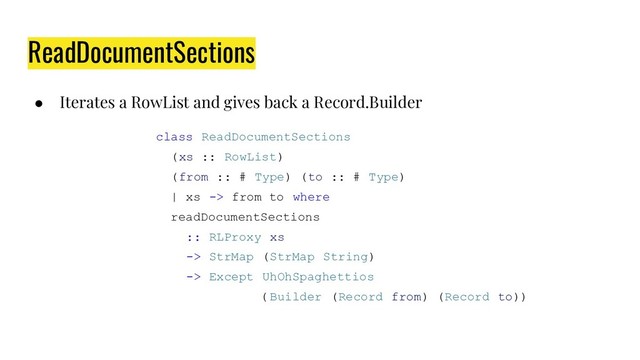 ● Iterates a RowList and gives back a Record.Builder
class ReadDocumentSections
(xs :: RowList)
(from :: # Type) (to :: # Type)
| xs -> from to where
readDocumentSections
:: RLProxy xs
-> StrMap (StrMap String)
-> Except UhOhSpaghettios
( Builder (Record from) (Record to))
ReadDocumentSections
