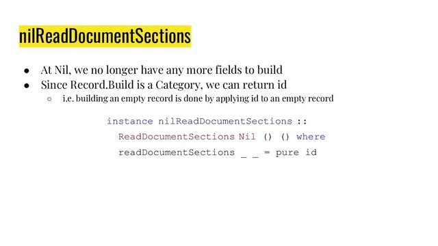 nilReadDocumentSections
● At Nil, we no longer have any more fields to build
● Since Record.Build is a Category, we can return id
○ i.e. building an empty record is done by applying id to an empty record
instance nilReadDocumentSections ::
ReadDocumentSections Nil () () where
readDocumentSections _ _ = pure id
