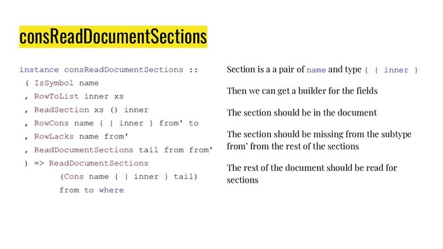 consReadDocumentSections
instance consReadDocumentSections ::
( IsSymbol name
, RowToList inner xs
, ReadSection xs () inner
, RowCons name { | inner } from' to
, RowLacks name from'
, ReadDocumentSections tail from from'
) => ReadDocumentSections
(Cons name { | inner } tail)
from to where
Section is a a pair of name and type { | inner }
Then we can get a builder for the fields
The section should be in the document
The section should be missing from the subtype
from’ from the rest of the sections
The rest of the document should be read for
sections
