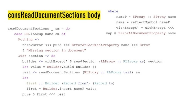 consReadDocumentSections body
readDocumentSections _ sm = do
case SM.lookup name sm of
Nothing ->
throwError <<< pure <<< ErrorAtDocumentProperty name <<< Error
$ "Missing section in document"
Just section -> do
builder <- withExcept' $ readSection (RLProxy :: RLProxy xs) section
let value = Builder.build builder {}
rest <- readDocumentSections (RLProxy :: RLProxy tail) sm
let
first :: Builder (Record from') (Record to)
first = Builder.insert nameP value
pure $ first <<< rest
where
nameP = SProxy :: SProxy name
name = reflectSymbol nameP
withExcept' = withExcept <<<
map $ ErrorAtDocumentProperty name
