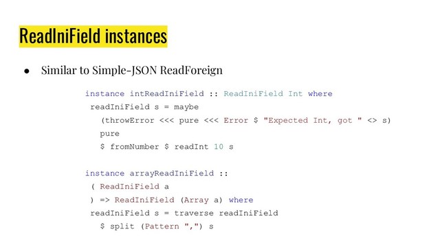 ReadIniField instances
● Similar to Simple-JSON ReadForeign
instance intReadIniField :: ReadIniField Int where
readIniField s = maybe
(throwError <<< pure <<< Error $ "Expected Int, got " <> s)
pure
$ fromNumber $ readInt 10 s
instance arrayReadIniField ::
( ReadIniField a
) => ReadIniField (Array a) where
readIniField s = traverse readIniField
$ split (Pattern ",") s
