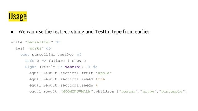 Usage
● We can use the testDoc string and TestIni type from earlier
suite "parsellIni" do
test "works" do
case parsellIni testDoc of
Left e -> failure $ show e
Right (result :: TestIni) -> do
equal result .section1.fruit "apple"
equal result .section1.isRed true
equal result .section1.seeds 4
equal result ."MOOMINJUMALA".children ["banana","grape","pineapple"]
