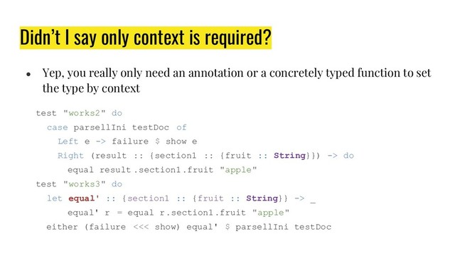 Didn’t I say only context is required?
● Yep, you really only need an annotation or a concretely typed function to set
the type by context
test "works2" do
case parsellIni testDoc of
Left e -> failure $ show e
Right (result :: {section1 :: {fruit :: String}}) -> do
equal result .section1.fruit "apple"
test "works3" do
let equal' :: {section1 :: {fruit :: String}} -> _
equal' r = equal r.section1.fruit "apple"
either (failure <<< show) equal' $ parsellIni testDoc

