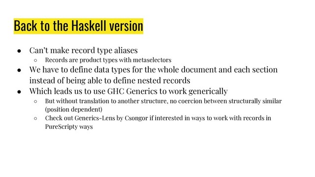 Back to the Haskell version
● Can’t make record type aliases
○ Records are product types with metaselectors
● We have to define data types for the whole document and each section
instead of being able to define nested records
● Which leads us to use GHC Generics to work generically
○ But without translation to another structure, no coercion between structurally similar
(position dependent)
○ Check out Generics-Lens by Csongor if interested in ways to work with records in
PureScripty ways
