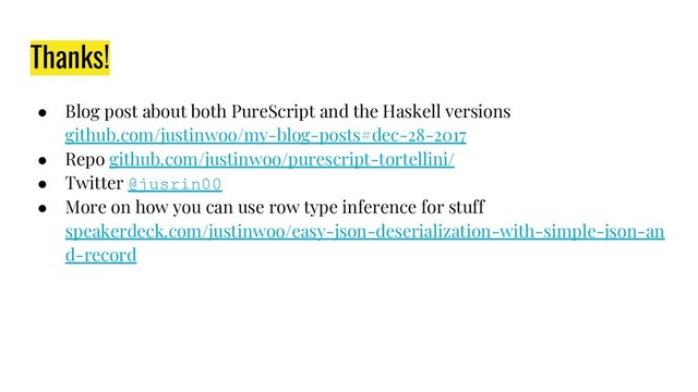 Thanks!
● Blog post about both PureScript and the Haskell versions
github.com/justinwoo/my-blog-posts#dec-28-2017
● Repo github.com/justinwoo/purescript-tortellini/
● Twitter @jusrin00
● More on how you can use row type inference for stuff
speakerdeck.com/justinwoo/easy-json-deserialization-with-simple-json-an
d-record

