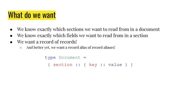 What do we want
● We know exactly which sections we want to read from in a document
● We know exactly which fields we want to read from in a section
● We want a record of records!
○ And better yet, we want a record alias of record aliases!
type Document =
{ section :: { key :: value } }
