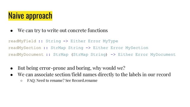 Naive approach
● We can try to write out concrete functions
readMyField :: String -> Either Error MyType
readMySection :: StrMap String -> Either Error MySection
readMyDocument :: StrMap (StrMap String) -> Either Error MyDocument
● But being error-prone and boring, why would we?
● We can associate section/field names directly to the labels in our record
○ FAQ: Need to rename? See Record.rename
