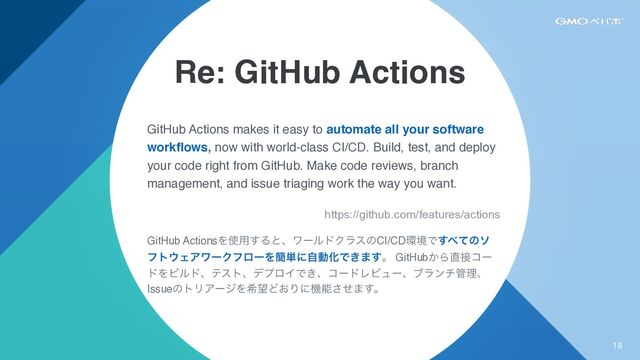 Re: GitHub Actions
GitHub Actions makes it easy to automate all your software
work
fl
ows, now with world-class CI/CD. Build, test, and deploy
your code right from GitHub. Make code reviews, branch
management, and issue triaging work the way you want.
https://github.com/features/actions


GitHub ActionsΛ࢖༻͢ΔͱɺϫʔϧυΫϥεͷCI/CD؀ڥͰ͢΂ͯͷι
ϑτ΢ΣΞϫʔΫϑϩʔΛ؆୯ʹࣗಈԽͰ͖·͢ɻ GitHub͔Β௚઀ίʔ
υΛϏϧυɺςετɺσϓϩΠͰ͖ɺίʔυϨϏϡʔɺϒϥϯν؅ཧɺ
IssueͷτϦΞʔδΛر๬Ͳ͓Γʹػೳͤ͞·͢ɻ
18
