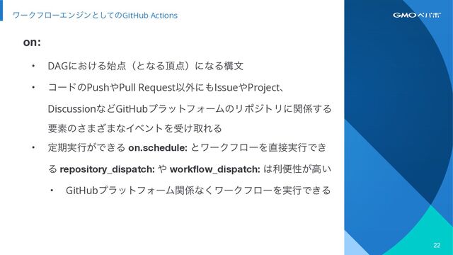 on:
22
ϫʔΫϑϩʔΤϯδϯͱͯ͠ͷGitHub Actions
• DAGʹ͓͚Δ࢝఺ʢͱͳΔ௖఺ʣʹͳΔߏจ


• ίʔυͷPush΍Pull RequestҎ֎ʹ΋Issue΍Projectɺ
DiscussionͳͲGitHubϓϥοτϑΥʔϜͷϦϙδτϦʹؔ܎͢Δ
ཁૉͷ͞·͟·ͳΠϕϯτΛड͚औΕΔ


• ఆظ࣮ߦ͕Ͱ͖Δ on.schedule: ͱϫʔΫϑϩʔΛ௚઀࣮ߦͰ͖
Δ repository_dispatch: ΍ workflow_dispatch: ͸རศੑ͕ߴ͍


• GitHubϓϥοτϑΥʔϜؔ܎ͳ͘ϫʔΫϑϩʔΛ࣮ߦͰ͖Δ
