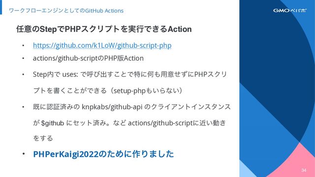 34
ϫʔΫϑϩʔΤϯδϯͱͯ͠ͷGitHub Actions
• https://github.com/k1LoW/github-script-php


• actions/github-scriptͷPHP൛Action


• Step಺Ͱ uses: Ͱݺͼग़͢͜ͱͰಛʹԿ΋༻ҙͤͣʹPHPεΫϦ
ϓτΛॻ͘͜ͱ͕Ͱ͖Δʢsetup-php΋͍Βͳ͍ʣ


• طʹೝূࡁΈͷ knpkabs/github-api ͷΫϥΠΞϯτΠϯελϯε
͕ $github ʹηοτࡁΈɻͳͲ actions/github-scriptʹ͍ۙಈ͖
Λ͢Δ


• PHPerKaigi2022ͷͨΊʹ࡞Γ·ͨ͠
೚ҙͷStepͰPHPεΫϦϓτΛ࣮ߦͰ͖ΔAction

