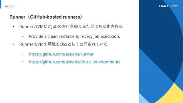39
Action
• Runner͸VM͕ͩJobͷ࣮ߦΛऴ͑ΔͨͼʹॳظԽ͞ΕΔ


• Provide a clean instance for every job execution.


• Runner΋VMͷ؀ڥ΋OSSͱͯ͠ެ։͞Ε͍ͯΔ


• https://github.com/actions/runner


• https://github.com/actions/virtual-environments
RunnerʢGitHub-hosted runnersʣ
