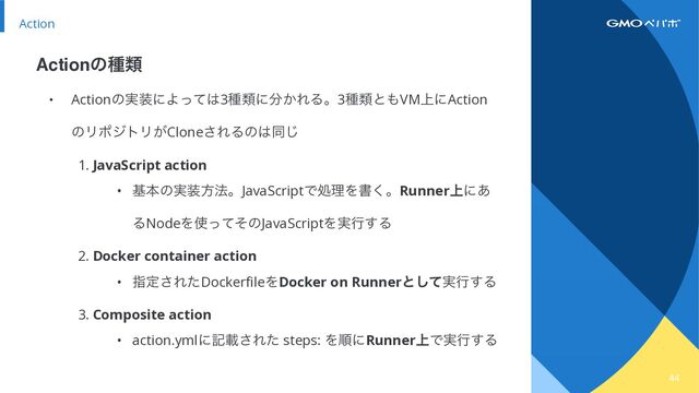 44
Action
• Actionͷ࣮૷ʹΑͬͯ͸3छྨʹ෼͔ΕΔɻ3छྨͱ΋VM্ʹAction
ͷϦϙδτϦ͕Clone͞ΕΔͷ͸ಉ͡


1. JavaScript action


• جຊͷ࣮૷ํ๏ɻJavaScriptͰॲཧΛॻ͘ɻRunner্ʹ͋
ΔNodeΛ࢖ͬͯͦͷJavaScriptΛ࣮ߦ͢Δ


2. Docker container action


• ࢦఆ͞ΕͨDockerfileΛDocker on Runnerͱ࣮ͯ͠ߦ͢Δ


3. Composite action


• action.ymlʹهࡌ͞Εͨ steps: ΛॱʹRunner্Ͱ࣮ߦ͢Δ
Actionͷछྨ
