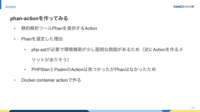 • ੩తղੳπʔϧPhanΛఏڙ͢ΔAction
• PhanΛબఆͨ͠ཧ༝
• php-ast͕ඞཁͰ؀ڥߏங͕গ͠໘౗ͳଆ໘͕͋ΔͨΊʢٯʹActionΛ࡞Δϝ
Ϧοτ͕͋Γͦ͏ʣ
• PHPStanͱPsalmͷAction͸ݟ͔͕ͭͬͨPhan͸ͳ͔ͬͨͨΊ
• Docker container actionͰ࡞Δ
48
Action
phan-actionΛ࡞ͬͯΈΔ
