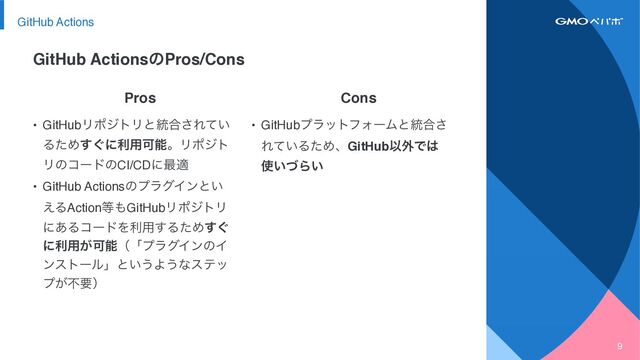 9
Cons
Pros
• GitHubϓϥοτϑΥʔϜͱ౷߹͞
Ε͍ͯΔͨΊɺGitHubҎ֎Ͱ͸
࢖͍ͮΒ͍
• GitHubϦϙδτϦͱ౷߹͞Ε͍ͯ
ΔͨΊ͙͢ʹར༻ՄೳɻϦϙδτ
ϦͷίʔυͷCI/CDʹ࠷ద
• GitHub ActionsͷϓϥάΠϯͱ͍
͑ΔAction౳΋GitHubϦϙδτϦ
ʹ͋ΔίʔυΛར༻͢ΔͨΊ͙͢
ʹར༻͕ՄೳʢʮϓϥάΠϯͷΠ
ϯετʔϧʯͱ͍͏Α͏ͳεςο
ϓ͕ෆཁʣ
GitHub ActionsͷPros/Cons
GitHub Actions

