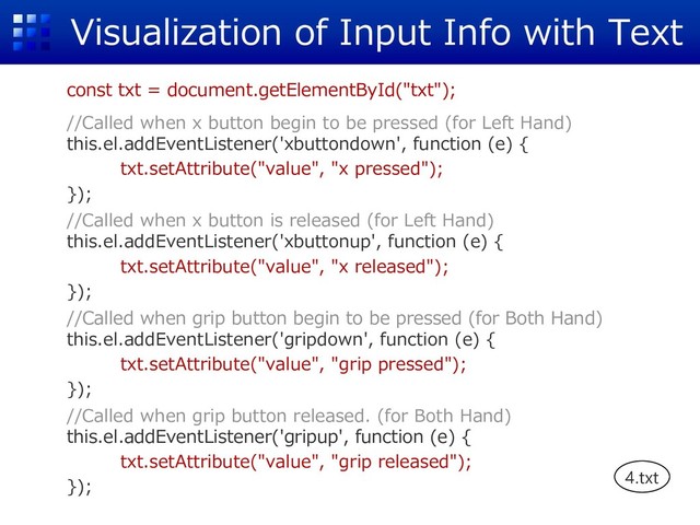 Visualization of Input Info with Text
const txt = document.getElementById("txt");
//Called when x button begin to be pressed (for Left Hand)
this.el.addEventListener('xbuttondown', function (e) {
txt.setAttribute("value", "x pressed");
});
//Called when x button is released (for Left Hand)
this.el.addEventListener('xbuttonup', function (e) {
txt.setAttribute("value", "x released");
});
//Called when grip button begin to be pressed (for Both Hand)
this.el.addEventListener('gripdown', function (e) {
txt.setAttribute("value", "grip pressed");
});
//Called when grip button released. (for Both Hand)
this.el.addEventListener('gripup', function (e) {
txt.setAttribute("value", "grip released");
}); 4.txt
