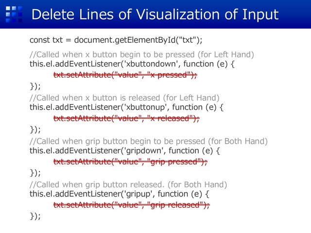 Delete Lines of Visualization of Input
const txt = document.getElementById("txt");
//Called when x button begin to be pressed (for Left Hand)
this.el.addEventListener('xbuttondown', function (e) {
txt.setAttribute("value", "x pressed");
});
//Called when x button is released (for Left Hand)
this.el.addEventListener('xbuttonup', function (e) {
txt.setAttribute("value", "x released");
});
//Called when grip button begin to be pressed (for Both Hand)
this.el.addEventListener('gripdown', function (e) {
txt.setAttribute("value", "grip pressed");
});
//Called when grip button released. (for Both Hand)
this.el.addEventListener('gripup', function (e) {
txt.setAttribute("value", "grip released");
});
