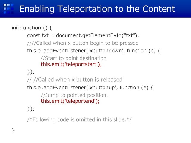 Enabling Teleportation to the Content
init:function () {
const txt = document.getElementById("txt");
////Called when x button begin to be pressed
this.el.addEventListener('xbuttondown', function (e) {
//Start to point destination
this.emit('teleportstart');
});
// //Called when x button is released
this.el.addEventListener('xbuttonup', function (e) {
//Jump to pointed position.
this.emit('teleportend');
});
/*Following code is omitted in this slide.*/
}
