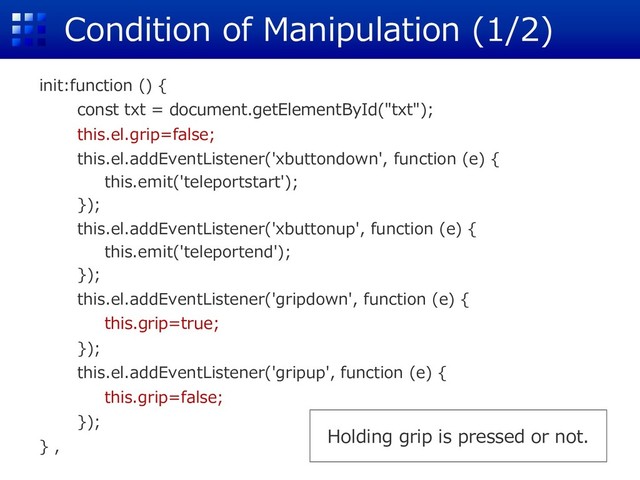 Condition of Manipulation (1/2)
init:function () {
const txt = document.getElementById("txt");
this.el.grip=false;
this.el.addEventListener('xbuttondown', function (e) {
this.emit('teleportstart');
});
this.el.addEventListener('xbuttonup', function (e) {
this.emit('teleportend');
});
this.el.addEventListener('gripdown', function (e) {
this.grip=true;
});
this.el.addEventListener('gripup', function (e) {
this.grip=false;
});
} ,
Holding grip is pressed or not.
