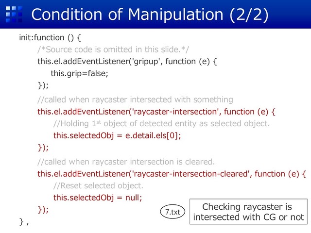 Condition of Manipulation (2/2)
init:function () {
/*Source code is omitted in this slide.*/
this.el.addEventListener('gripup', function (e) {
this.grip=false;
});
//called when raycaster intersected with something
this.el.addEventListener('raycaster-intersection', function (e) {
//Holding 1st object of detected entity as selected object.
this.selectedObj = e.detail.els[0];
});
//called when raycaster intersection is cleared.
this.el.addEventListener('raycaster-intersection-cleared', function (e) {
//Reset selected object.
this.selectedObj = null;
});
} ,
Checking raycaster is
intersected with CG or not
7.txt
