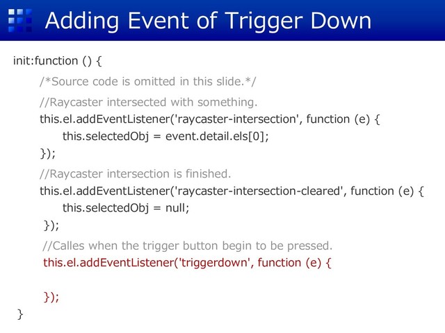 Adding Event of Trigger Down
init:function () {
/*Source code is omitted in this slide.*/
//Raycaster intersected with something.
this.el.addEventListener('raycaster-intersection', function (e) {
this.selectedObj = event.detail.els[0];
});
//Raycaster intersection is finished.
this.el.addEventListener('raycaster-intersection-cleared', function (e) {
this.selectedObj = null;
});
//Calles when the trigger button begin to be pressed.
this.el.addEventListener('triggerdown', function (e) {
});
}
