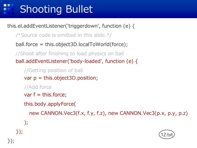 Shooting Bullet
this.el.addEventListener('triggerdown', function (e) {
/*Source code is omitted in this slide.*/
ball.force = this.object3D.localToWorld(force);
//Shoot after finishing to load physics on ball
ball.addEventListener('body-loaded', function (e) {
//Getting position of ball
var p = this.object3D.position;
//Add force
var f = this.force;
this.body.applyForce(
new CANNON.Vec3(f.x, f.y, f.z), new CANNON.Vec3(p.x, p.y, p.z)
);
});
});
12.txt
