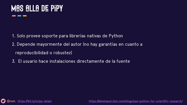 Mas alla de pipy
@ixek. https:/
/bit.ly/scipy-latam https:/
/developer.ibm.com/blogs/use-python-for-scientific-research/
1. Solo provee soporte para librerías nativas de Python
2. Depende mayormente del autor (no hay garantías en cuanto a
reproducibilidad o robustez)
3. El usuario hace instalaciones directamente de la fuente
