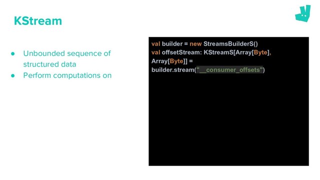 ● Unbounded sequence of
structured data
● Perform computations on
KStream
val builder = new StreamsBuilderS()
val offsetStream: KStreamS[Array[Byte],
Array[Byte]] =
builder.stream("__consumer_offsets")
