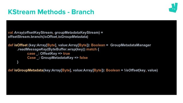 KStream Methods - Branch
val Array(offsetKeyStream, groupMetadataKeyStream) =
offsetStream.branch(isOffset,isGroupMetadata)
def isOffset (key:Array[Byte], value:Array[Byte]): Boolean = GroupMetadataManager
.readMessageKey(ByteBuffer.wrap(key)) match {
case _: OffsetKey => true
Case _: GroupMetadataKey => false
}
def isGroupMetadata(key:Array[Byte], value:Array[Byte]): Boolean = !isOffset(key, value)
