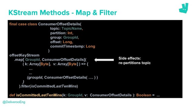 KStream Methods - Map & Filter
final case class ConsumerOffsetDetails(
topic: TopicName,
partition: Int,
group: GroupId,
offset: Long,
commitTimestamp: Long
)
offsetKeyStream
.map[ GroupId, ConsumerOffsetDetails](
( k: Array[Byte], v: Array[Byte] ) => {
…
...
(groupId, ConsumerOffsetDetails( …. ) )
}
).filter(isCommittedLastTenMins)
def isCommittedLastTenMins(k: GroupId, v: ConsumerOffsetDetails ): Boolean = ...
@DeliverooEng
Side effects:
re-partitions topic
