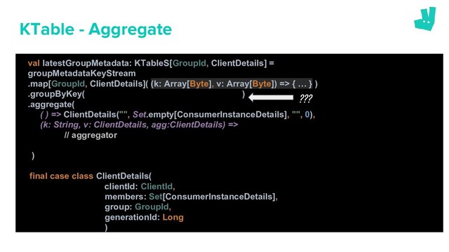 KTable - Aggregate
val latestGroupMetadata: KTableS[GroupId, ClientDetails] =
groupMetadataKeyStream
.map[GroupId, ClientDetails]( (k: Array[Byte], v: Array[Byte]) => { … } )
.groupByKey( )
.aggregate(
( ) => ClientDetails("", Set.empty[ConsumerInstanceDetails], "", 0),
(k: String, v: ClientDetails, agg:ClientDetails) =>
// aggregator
)
final case class ClientDetails(
clientId: ClientId,
members: Set[ConsumerInstanceDetails],
group: GroupId,
generationId: Long
)
???
