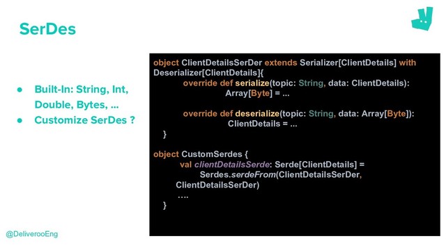SerDes
● Built-In: String, Int,
Double, Bytes, …
● Customize SerDes ?
@DeliverooEng
object ClientDetailsSerDer extends Serializer[ClientDetails] with
Deserializer[ClientDetails]{
override def serialize(topic: String, data: ClientDetails):
Array[Byte] = ...
override def deserialize(topic: String, data: Array[Byte]):
ClientDetails = ...
}
object CustomSerdes {
val clientDetailsSerde: Serde[ClientDetails] =
Serdes.serdeFrom(ClientDetailsSerDer,
ClientDetailsSerDer)
….
}
